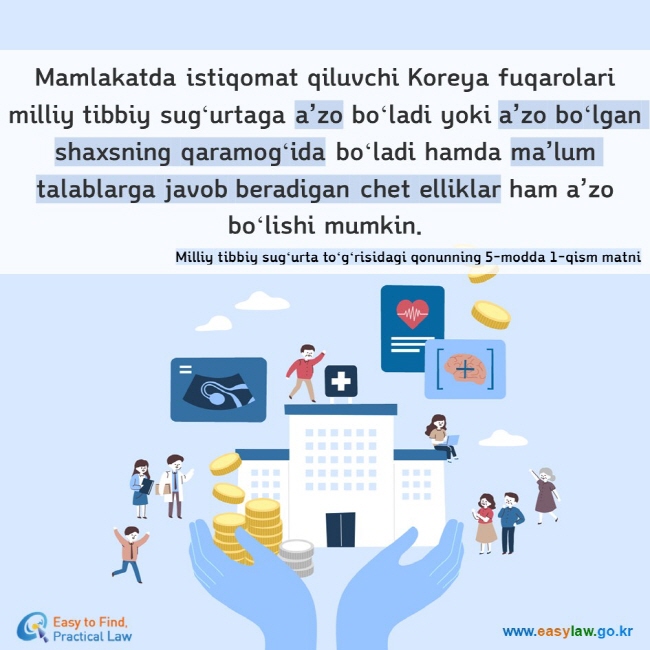 Mamlakatda istiqomat qiluvchi Koreya fuqarolari milliy tibbiy sugʻurtaga a’zo boʻladi yoki a’zo boʻlgan shaxsning qaramogʻida boʻladi hamda ma’lum talablarga javob beradigan chet elliklar ham a’zo boʻlishi mumkin. Milliy tibbiy sugʻurta toʻgʻrisidagi qonunning 5-modda 1-qism matni